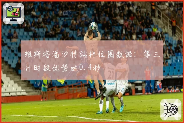 维斯塔潘沙特站杆位圈数据：第三计时段优势达0.4秒