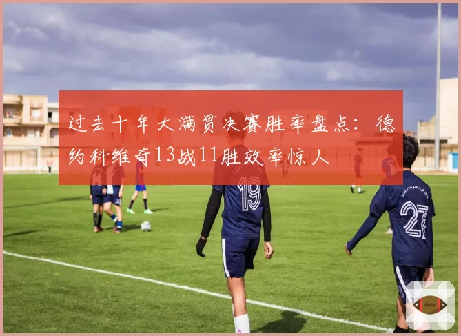 过去十年大满贯决赛胜率盘点:德约科维奇13战11胜效率惊人
