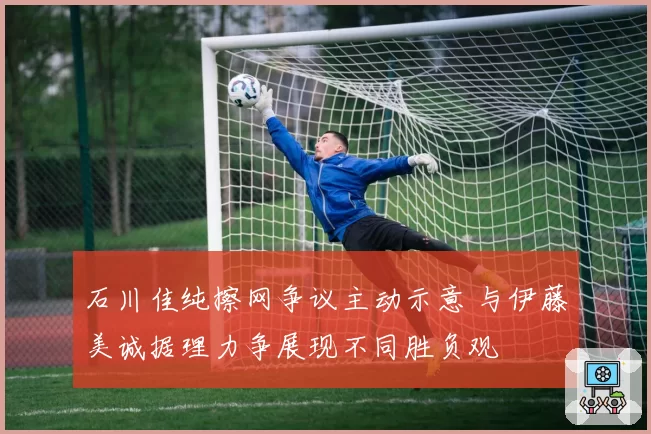 石川佳纯擦网争议主动示意 与伊藤美诚据理力争展现不同胜负观