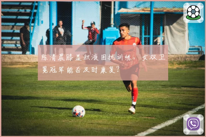 陈清晨膝盖积液困扰训练，女双卫冕冠军能否及时康复？