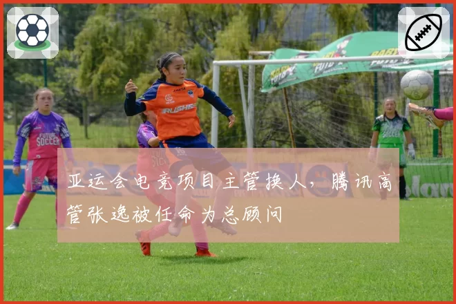 亚运会电竞项目主管换人，腾讯高管张逸被任命为总顾问