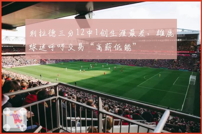 利拉德三分12中1创生涯最差,雄鹿球迷呼吁交易“高薪低能”