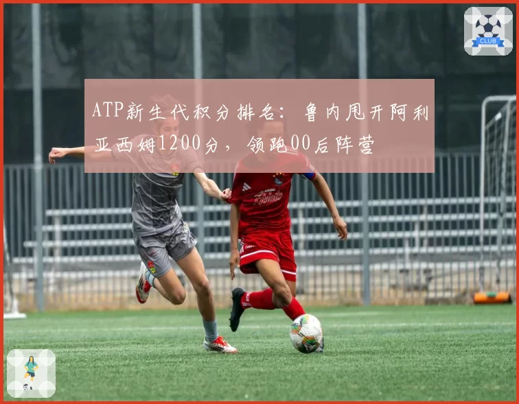 ATP新生代积分排名：鲁内甩开阿利亚西姆1200分，领跑00后阵营
