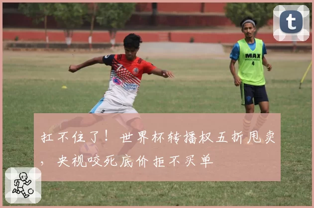扛不住了！世界杯转播权五折甩卖，央视咬死底价拒不买单