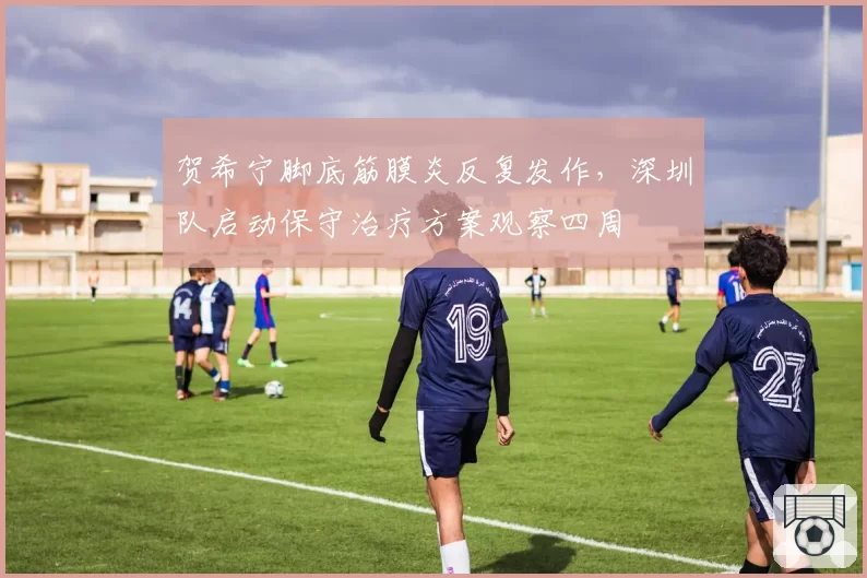 贺希宁脚底筋膜炎反复发作,深圳队启动保守治疗方案观察四周
