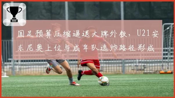 国足预算压缩逼退大牌外教，U21安东尼奥上位与成年队选帅路径形成鲜明反差