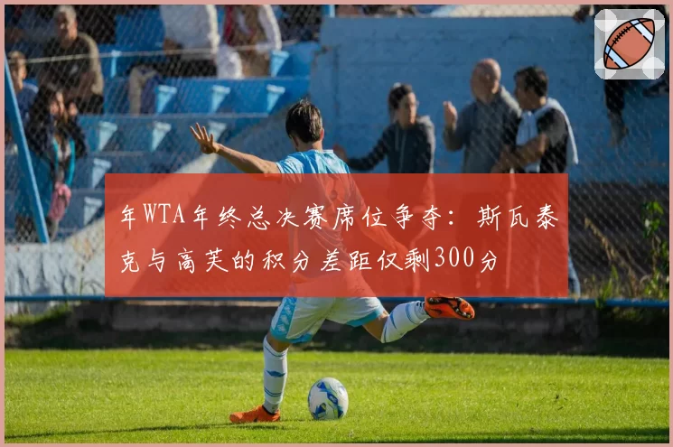 年WTA年终总决赛席位争夺：斯瓦泰克与高芙的积分差距仅剩300分