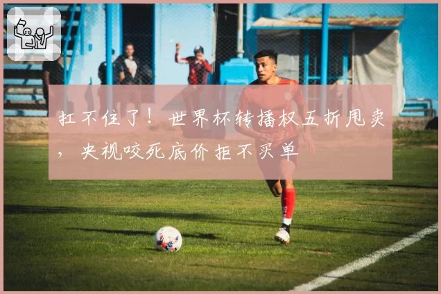 扛不住了！世界杯转播权五折甩卖，央视咬死底价拒不买单