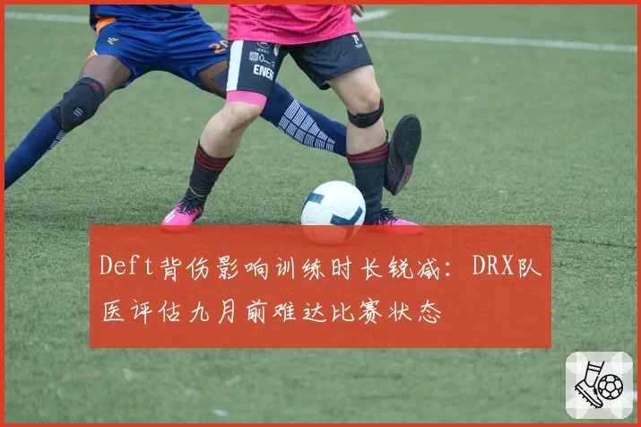 Deft背伤影响训练时长锐减：DRX队医评估九月前难达比赛状态