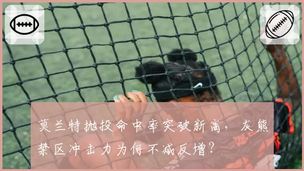 莫兰特抛投命中率突破新高，灰熊禁区冲击力为何不减反增？