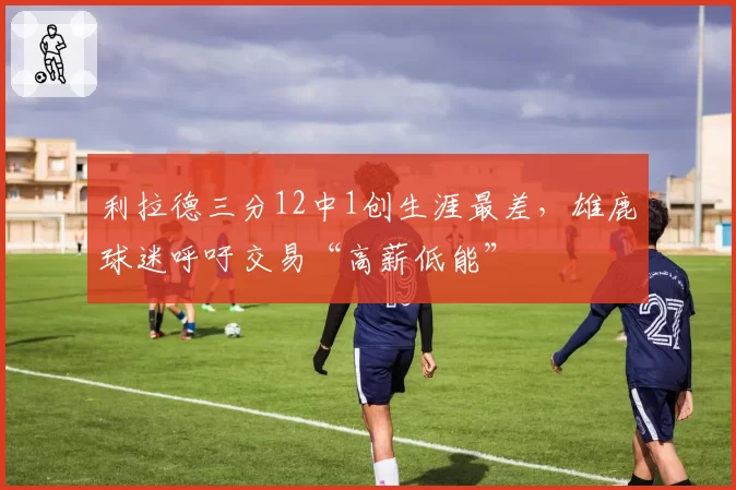 利拉德三分12中1创生涯最差,雄鹿球迷呼吁交易“高薪低能”