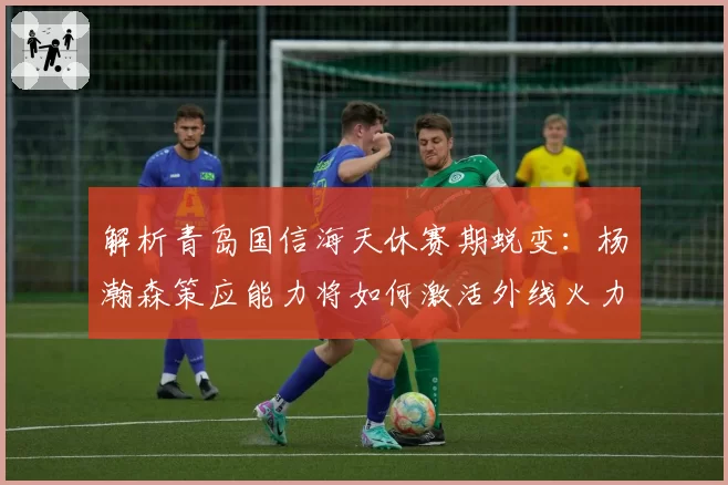 解析青岛国信海天休赛期蜕变：杨瀚森策应能力将如何激活外线火力？