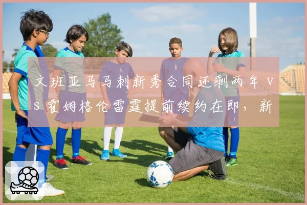 文班亚马马刺新秀合同还剩两年 vs 霍姆格伦雷霆提前续约在即，新星续约时间表差异