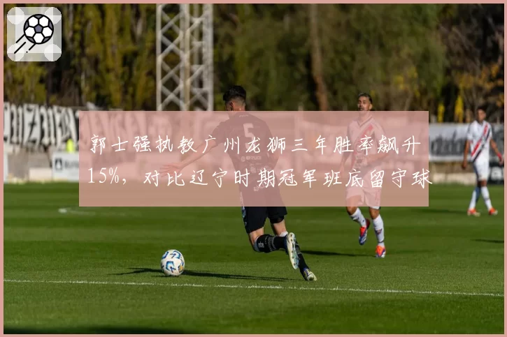 郭士强执教广州龙狮三年胜率飙升15%，对比辽宁时期冠军班底留守球员数据下滑反差明显