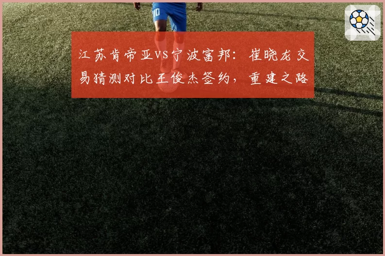 江苏肯帝亚vs宁波富邦：崔晓龙交易猜测对比王俊杰签约，重建之路谁更清晰？