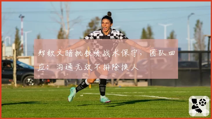 郑钦文暗批教练战术保守,团队回应:沟通无效不排除换人
