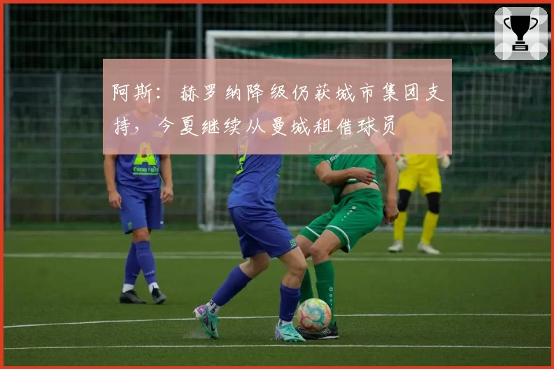 阿斯：赫罗纳降级仍获城市集团支持，今夏继续从曼城租借球员