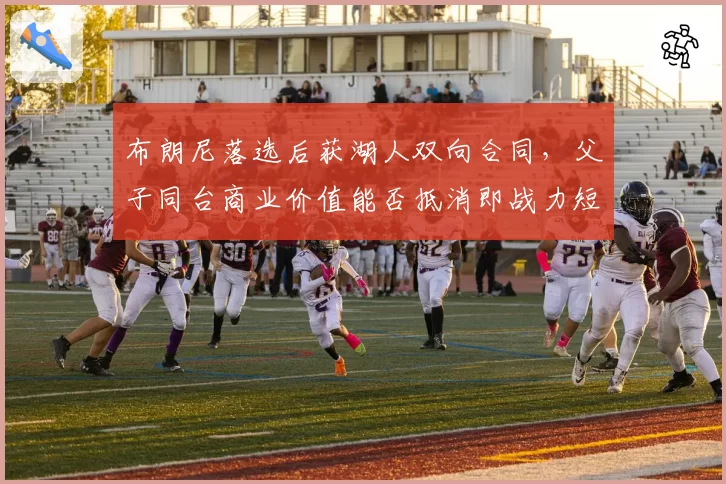 布朗尼落选后获湖人双向合同，父子同台商业价值能否抵消即战力短板？