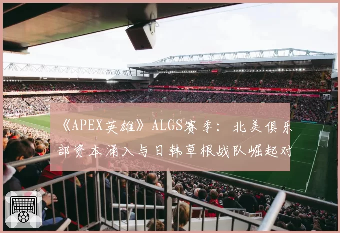 《APEX英雄》ALGS赛季：北美俱乐部资本涌入与日韩草根战队崛起对比