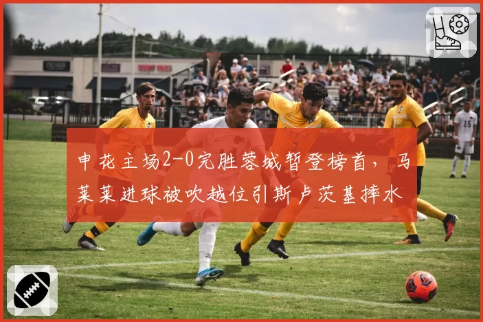 申花主场2-0完胜蓉城暂登榜首，马莱莱进球被吹越位引斯卢茨基摔水瓶抗议