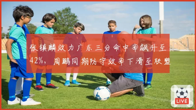 张镇麟效力广东三分命中率飙升至42%，周鹏同期防守效率下滑至联盟第89位