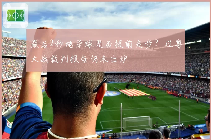 最后2秒绝杀球是否提前走步?辽粤大战裁判报告仍未出炉