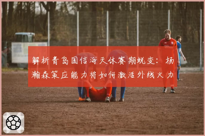 解析青岛国信海天休赛期蜕变：杨瀚森策应能力将如何激活外线火力？