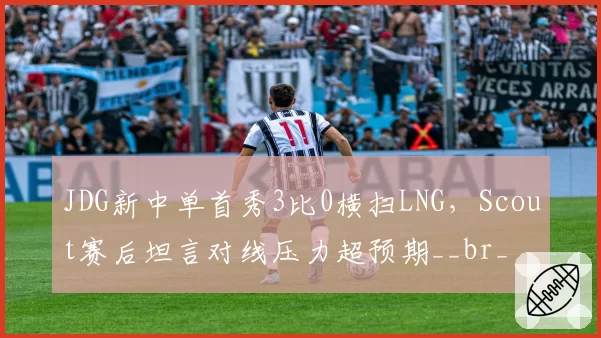 JDG新中单首秀3比0横扫LNG，Scout赛后坦言对线压力超预期__br_