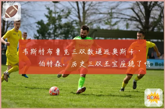 韦斯特布鲁克三双数逼近奥斯卡·罗伯特森，历史三双王宝座稳了吗？