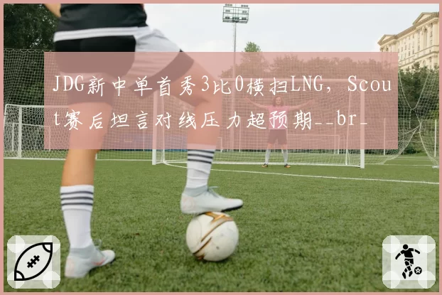 JDG新中单首秀3比0横扫LNG，Scout赛后坦言对线压力超预期__br_