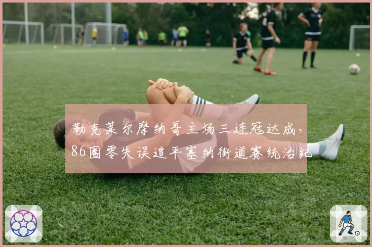 勒克莱尔摩纳哥主场三连冠达成,86圈零失误追平塞纳街道赛统治纪录