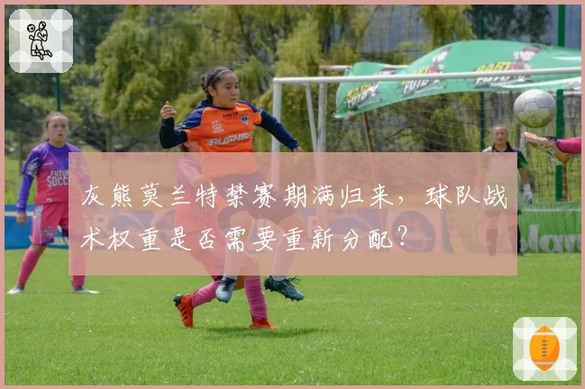 灰熊莫兰特禁赛期满归来，球队战术权重是否需要重新分配？