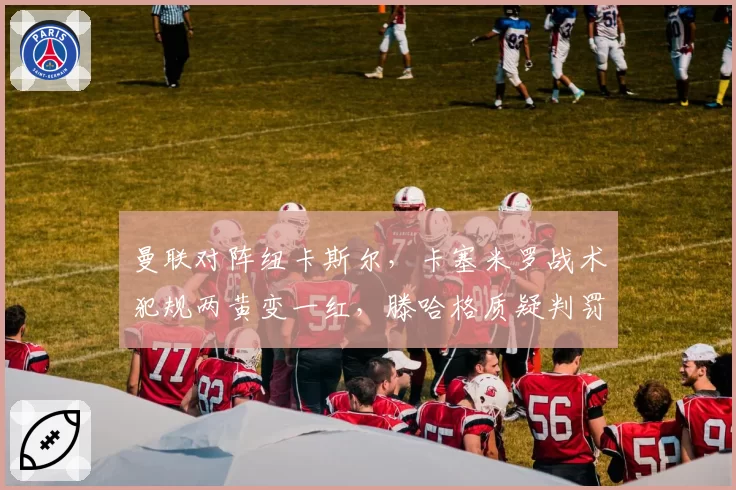 曼联对阵纽卡斯尔，卡塞米罗战术犯规两黄变一红，滕哈格质疑判罚尺度