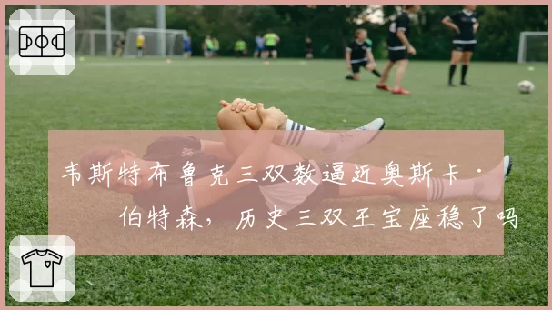 韦斯特布鲁克三双数逼近奥斯卡·罗伯特森，历史三双王宝座稳了吗？