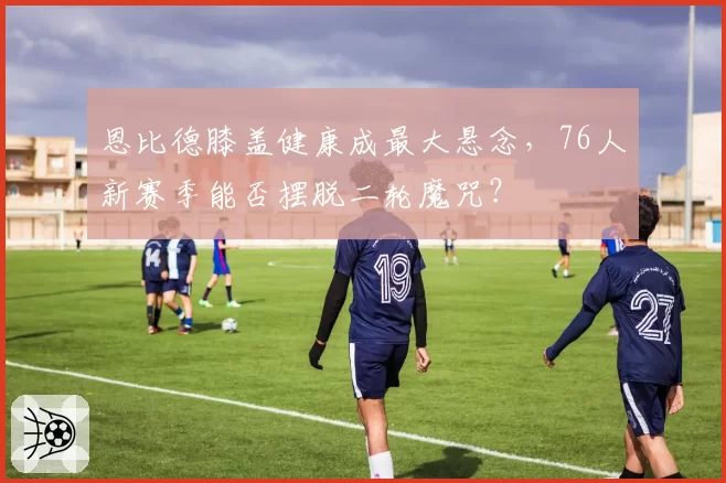 恩比德膝盖健康成最大悬念，76人新赛季能否摆脱二轮魔咒？
