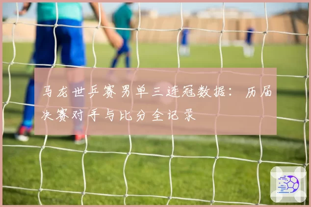马龙世乒赛男单三连冠数据：历届决赛对手与比分全记录