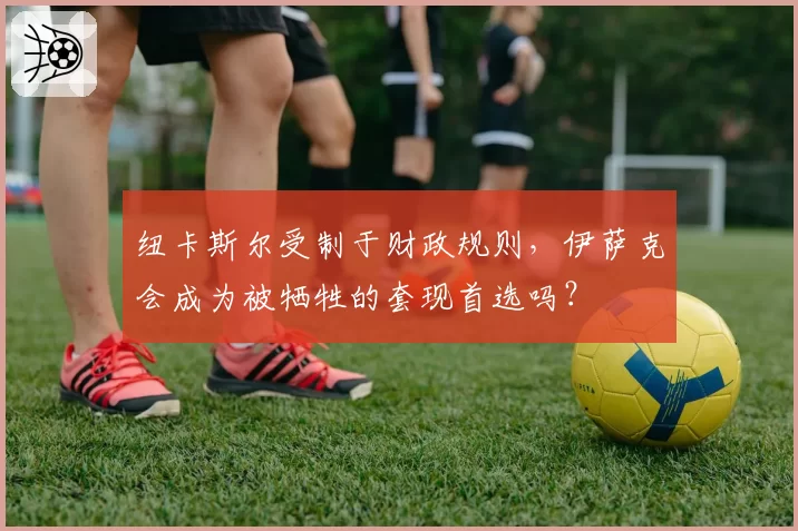 纽卡斯尔受制于财政规则,伊萨克会成为被牺牲的套现首选吗?
