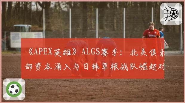 《APEX英雄》ALGS赛季：北美俱乐部资本涌入与日韩草根战队崛起对比