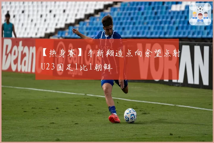 【热身赛】李新翔造点向余望点射 U23国足1比1朝鲜