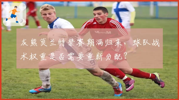 灰熊莫兰特禁赛期满归来，球队战术权重是否需要重新分配？