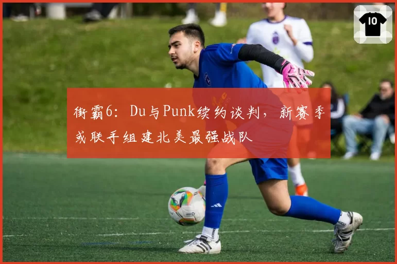 街霸6：Du与Punk续约谈判，新赛季或联手组建北美最强战队