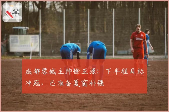 成都蓉城主帅徐正源:下半程目标冲冠,已准备夏窗补强