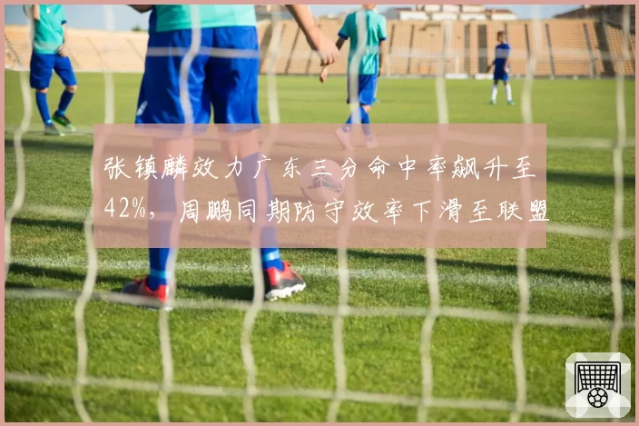 张镇麟效力广东三分命中率飙升至42%，周鹏同期防守效率下滑至联盟第89位