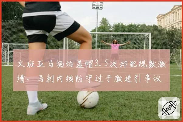 文班亚马场均盖帽3.5次却犯规数激增,马刺内线防守过于激进引争议
