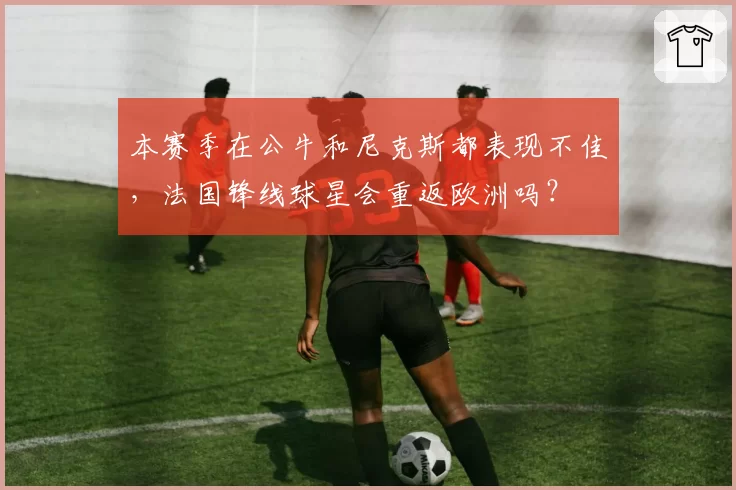 本赛季在公牛和尼克斯都表现不佳，法国锋线球星会重返欧洲吗？