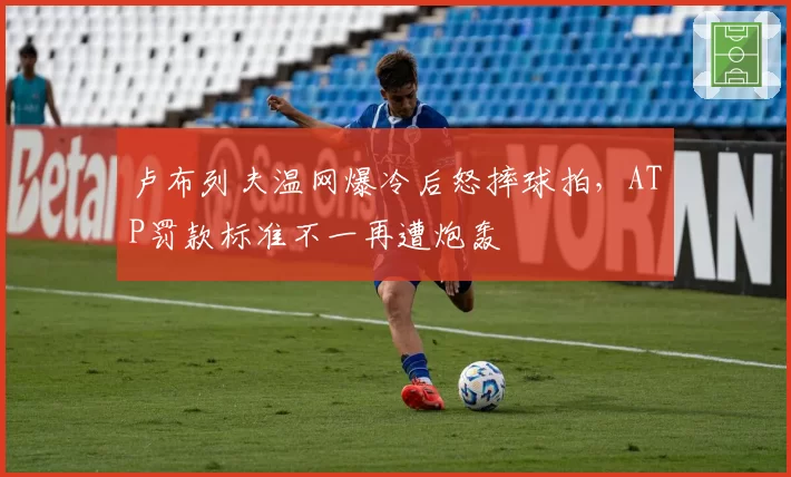 卢布列夫温网爆冷后怒摔球拍，ATP罚款标准不一再遭炮轰