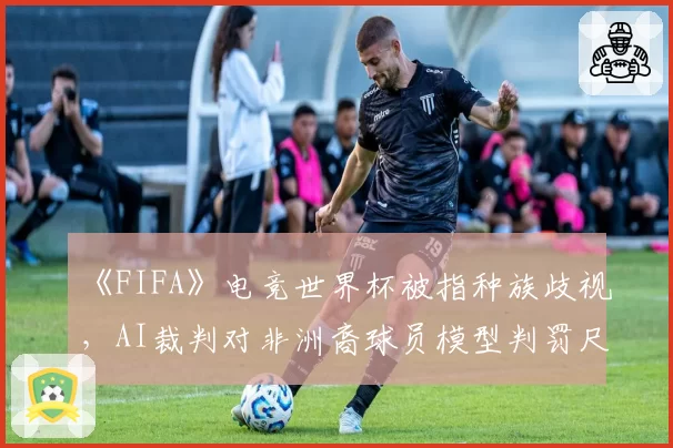 《FIFA》电竞世界杯被指种族歧视，AI裁判对非洲裔球员模型判罚尺度更严