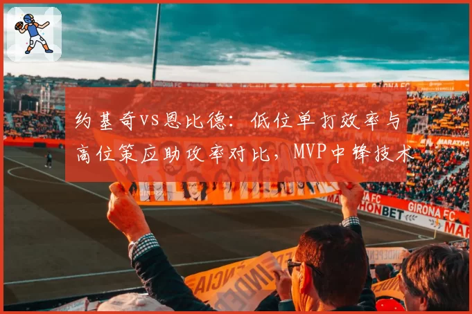 约基奇vs恩比德：低位单打效率与高位策应助攻率对比，MVP中锋技术特点