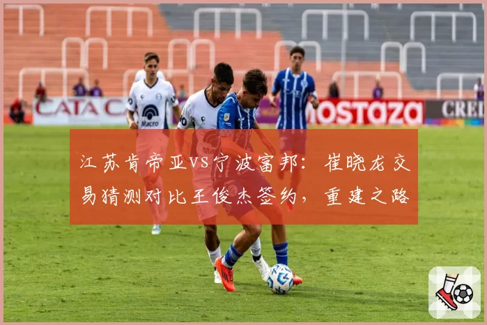 江苏肯帝亚vs宁波富邦：崔晓龙交易猜测对比王俊杰签约，重建之路谁更清晰？