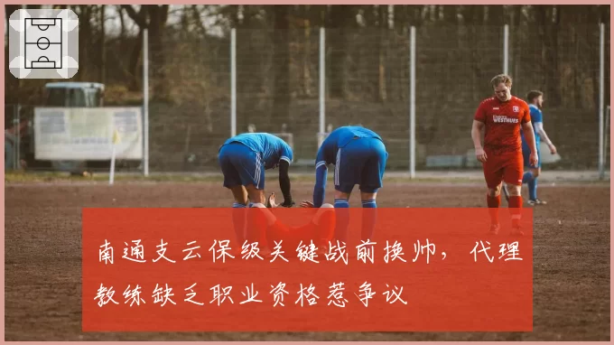 南通支云保级关键战前换帅，代理教练缺乏职业资格惹争议